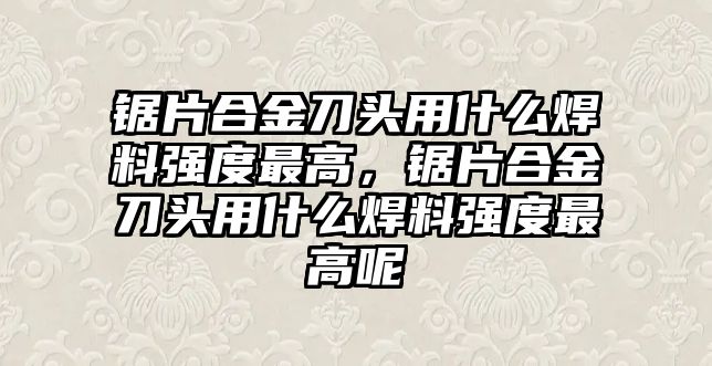 鋸片合金刀頭用什么焊料強度最高，鋸片合金刀頭用什么焊料強度最高呢