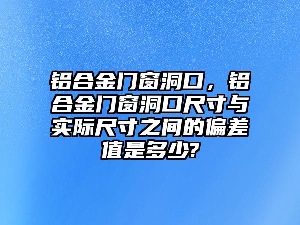 鋁合金門窗洞口，鋁合金門窗洞口尺寸與實際尺寸之間的偏差值是多少?