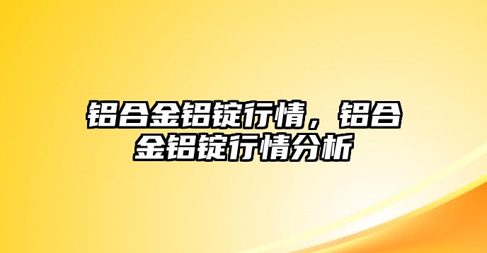 鋁合金鋁錠行情，鋁合金鋁錠行情分析