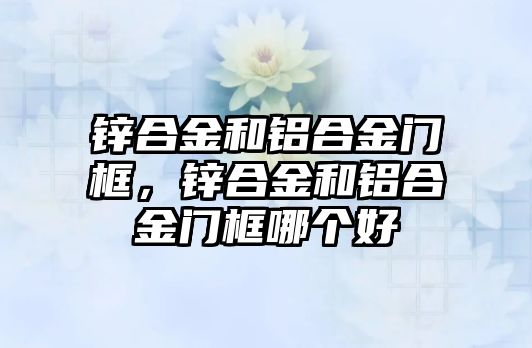 鋅合金和鋁合金門框，鋅合金和鋁合金門框哪個好