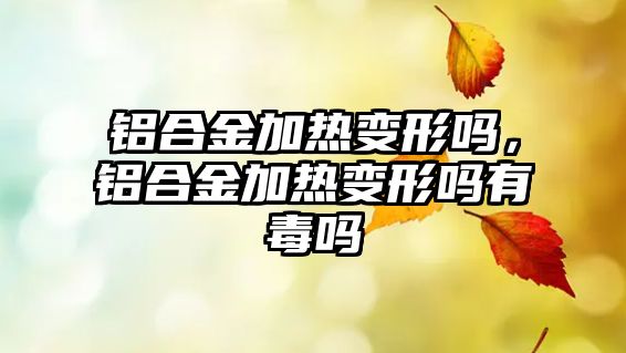 鋁合金加熱變形嗎，鋁合金加熱變形嗎有毒嗎