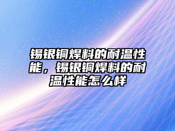 錫銀銅焊料的耐溫性能，錫銀銅焊料的耐溫性能怎么樣