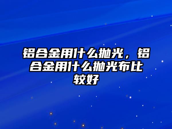 鋁合金用什么拋光，鋁合金用什么拋光布比較好