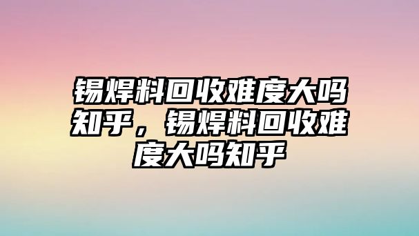 錫焊料回收難度大嗎知乎，錫焊料回收難度大嗎知乎