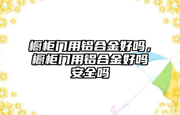 櫥柜門用鋁合金好嗎，櫥柜門用鋁合金好嗎安全嗎