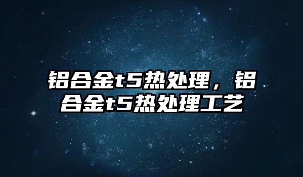 鋁合金t5熱處理，鋁合金t5熱處理工藝