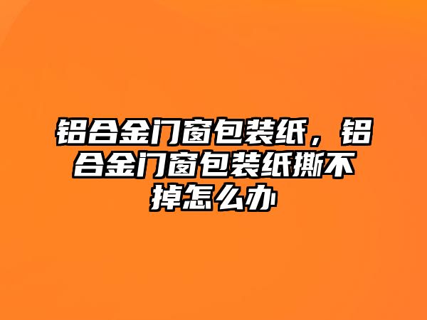 鋁合金門窗包裝紙，鋁合金門窗包裝紙撕不掉怎么辦