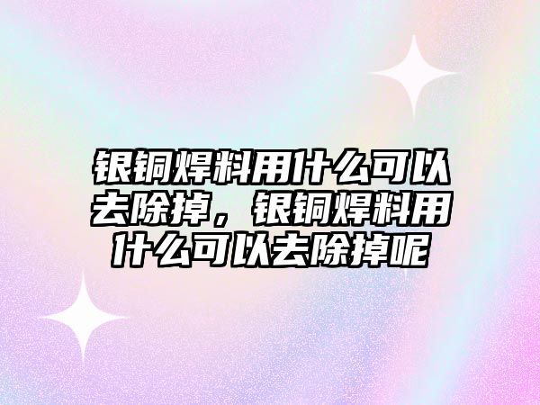 銀銅焊料用什么可以去除掉，銀銅焊料用什么可以去除掉呢