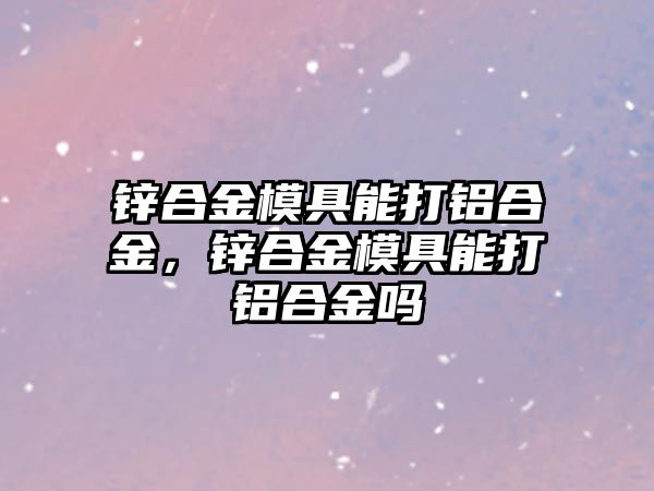 鋅合金模具能打鋁合金，鋅合金模具能打鋁合金嗎