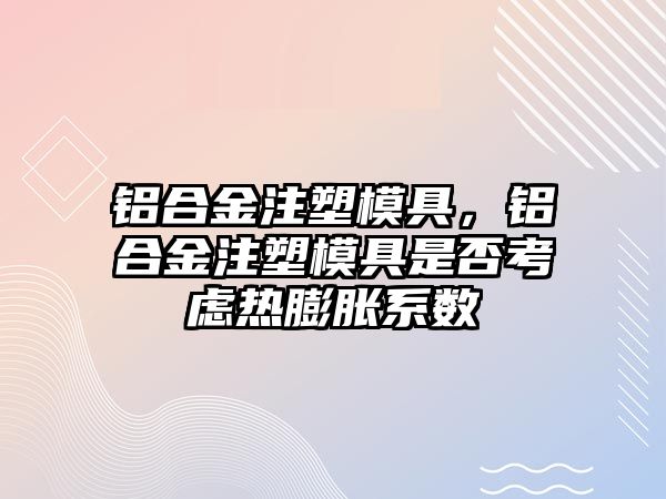 鋁合金注塑模具，鋁合金注塑模具是否考慮熱膨脹系數(shù)