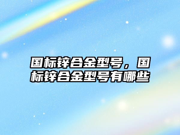 國標鋅合金型號，國標鋅合金型號有哪些