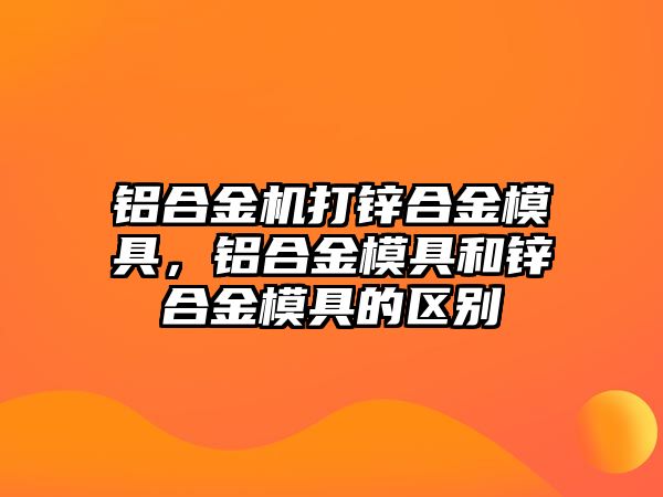 鋁合金機(jī)打鋅合金模具，鋁合金模具和鋅合金模具的區(qū)別