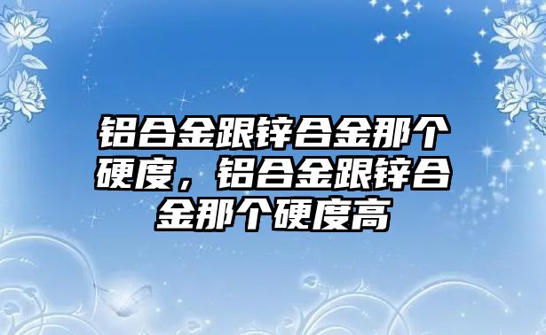 鋁合金跟鋅合金那個(gè)硬度，鋁合金跟鋅合金那個(gè)硬度高