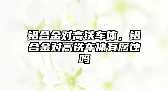 鋁合金對高鐵車體，鋁合金對高鐵車體有腐蝕嗎