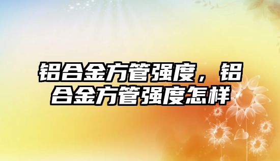 鋁合金方管強度，鋁合金方管強度怎樣