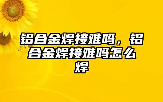 鋁合金焊接難嗎，鋁合金焊接難嗎怎么焊