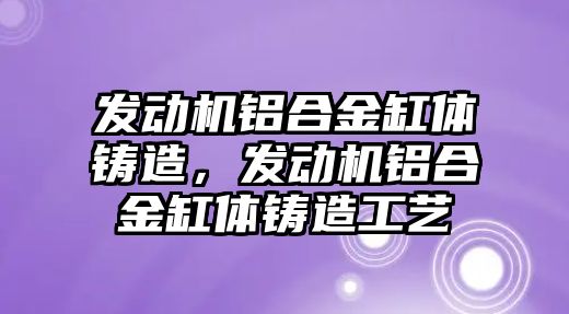 發(fā)動機鋁合金缸體鑄造，發(fā)動機鋁合金缸體鑄造工藝