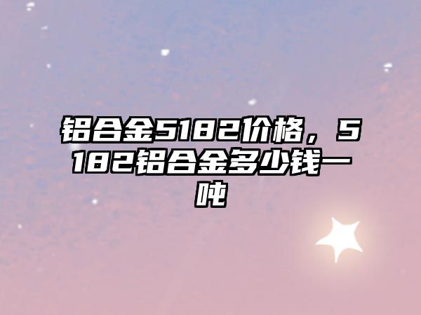 鋁合金5182價格，5182鋁合金多少錢一噸