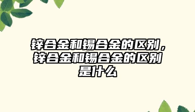 鋅合金和錫合金的區(qū)別，鋅合金和錫合金的區(qū)別是什么