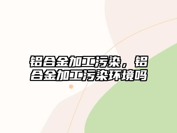 鋁合金加工污染，鋁合金加工污染環(huán)境嗎