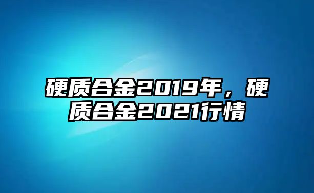 硬質(zhì)合金2019年，硬質(zhì)合金2021行情