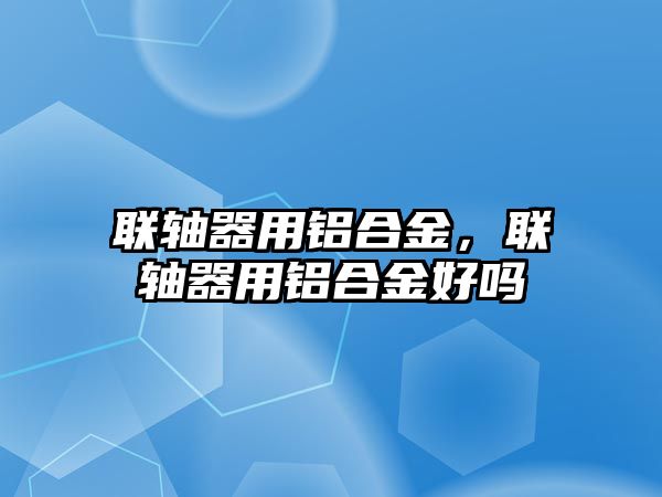 聯(lián)軸器用鋁合金，聯(lián)軸器用鋁合金好嗎