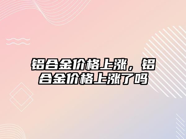 鋁合金價格上漲，鋁合金價格上漲了嗎