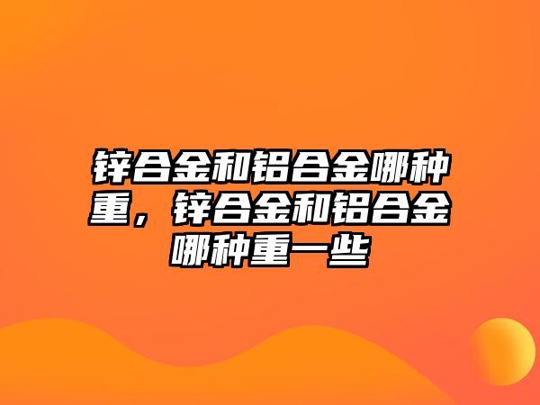 鋅合金和鋁合金哪種重，鋅合金和鋁合金哪種重一些