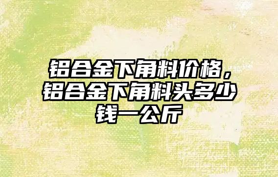 鋁合金下角料價格，鋁合金下角料頭多少錢一公斤