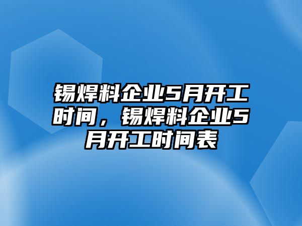 錫焊料企業(yè)5月開(kāi)工時(shí)間，錫焊料企業(yè)5月開(kāi)工時(shí)間表