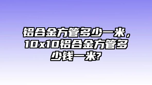 鋁合金方管多少一米，10x10鋁合金方管多少錢一米?