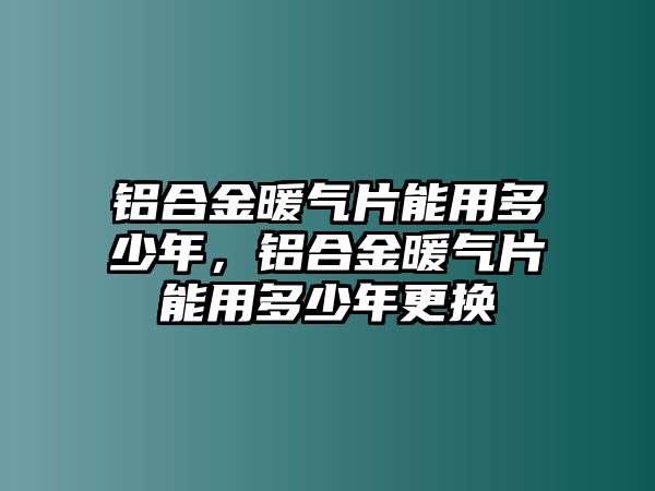 鋁合金暖氣片能用多少年，鋁合金暖氣片能用多少年更換