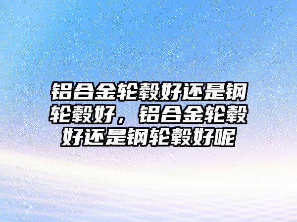 鋁合金輪轂好還是鋼輪轂好，鋁合金輪轂好還是鋼輪轂好呢