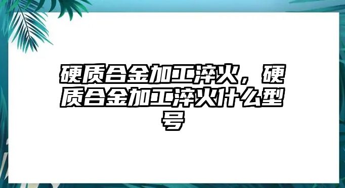 硬質(zhì)合金加工淬火，硬質(zhì)合金加工淬火什么型號(hào)