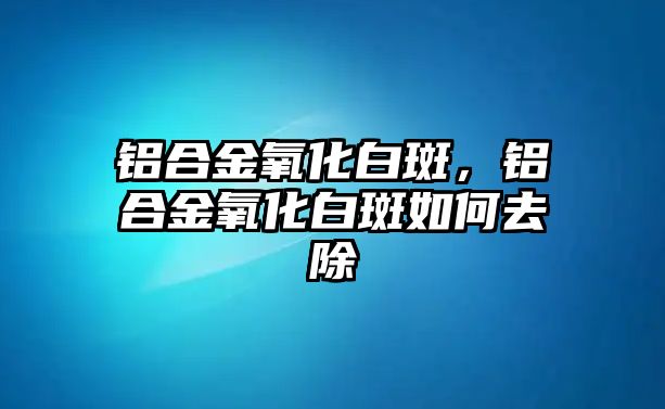 鋁合金氧化白斑，鋁合金氧化白斑如何去除