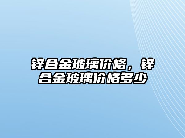 鋅合金玻璃價格，鋅合金玻璃價格多少