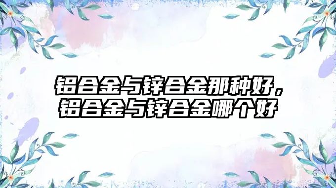 鋁合金與鋅合金那種好，鋁合金與鋅合金哪個(gè)好