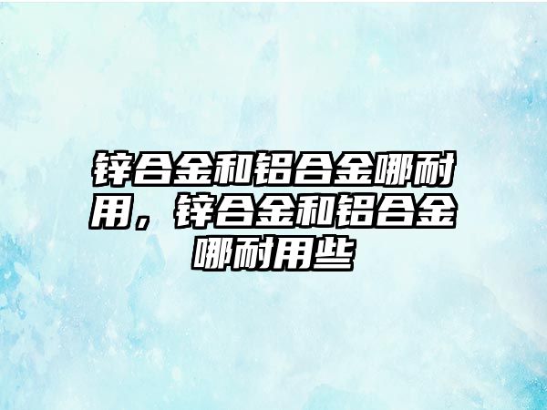 鋅合金和鋁合金哪耐用，鋅合金和鋁合金哪耐用些