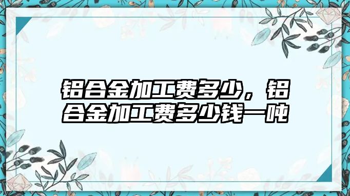 鋁合金加工費(fèi)多少，鋁合金加工費(fèi)多少錢(qián)一噸