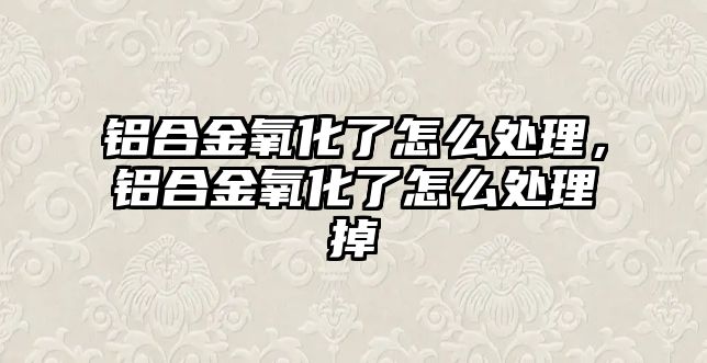 鋁合金氧化了怎么處理，鋁合金氧化了怎么處理掉