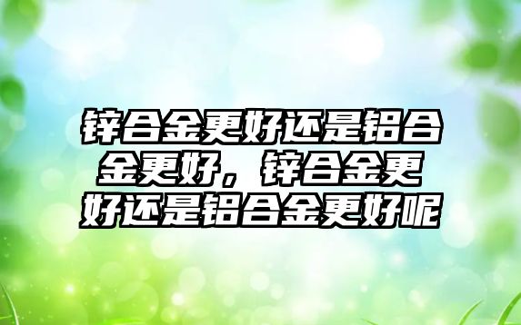 鋅合金更好還是鋁合金更好，鋅合金更好還是鋁合金更好呢