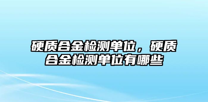 硬質(zhì)合金檢測單位，硬質(zhì)合金檢測單位有哪些