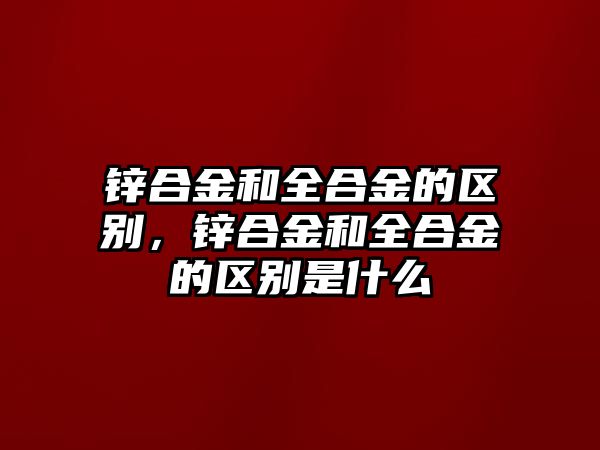 鋅合金和全合金的區(qū)別，鋅合金和全合金的區(qū)別是什么