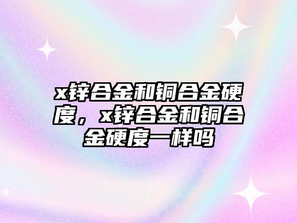 x鋅合金和銅合金硬度，x鋅合金和銅合金硬度一樣嗎