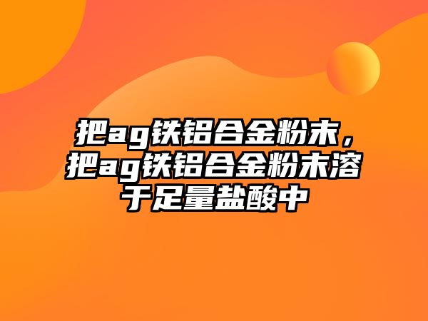 把ag鐵鋁合金粉末，把ag鐵鋁合金粉末溶于足量鹽酸中