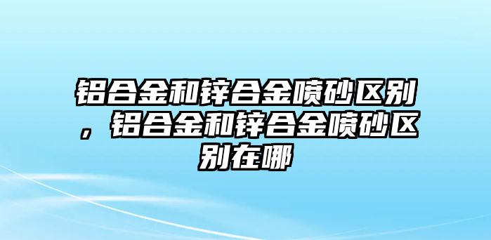 鋁合金和鋅合金噴砂區(qū)別，鋁合金和鋅合金噴砂區(qū)別在哪