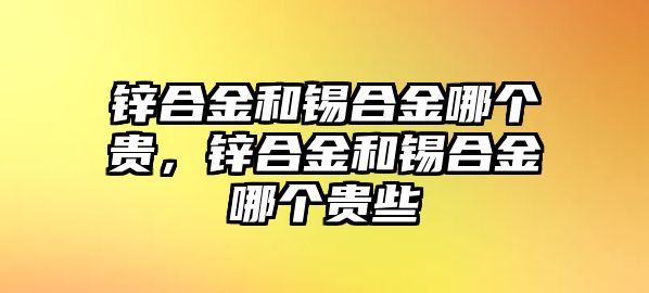 鋅合金和錫合金哪個貴，鋅合金和錫合金哪個貴些