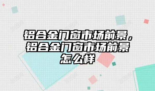 鋁合金門窗市場前景，鋁合金門窗市場前景怎么樣