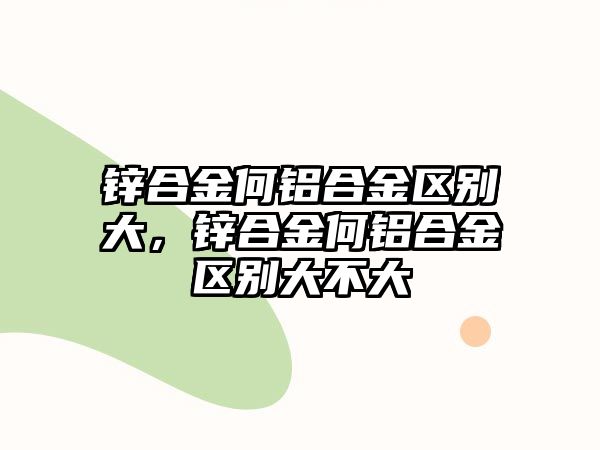 鋅合金何鋁合金區(qū)別大，鋅合金何鋁合金區(qū)別大不大