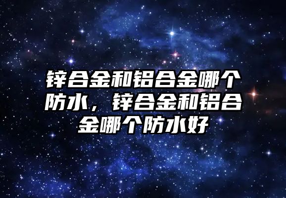 鋅合金和鋁合金哪個防水，鋅合金和鋁合金哪個防水好